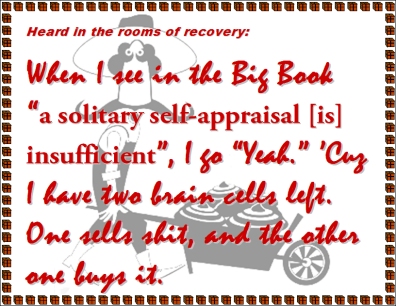 Heard in the rooms of recovery: When I see in the Big Book "a solitary self-appraisal [is] insufficient", I go "Yeah." 'Cuz I have two brain cells left. One sells shit, and the other one buys it. #SelfAppraisal #TheBigBook #Recovery